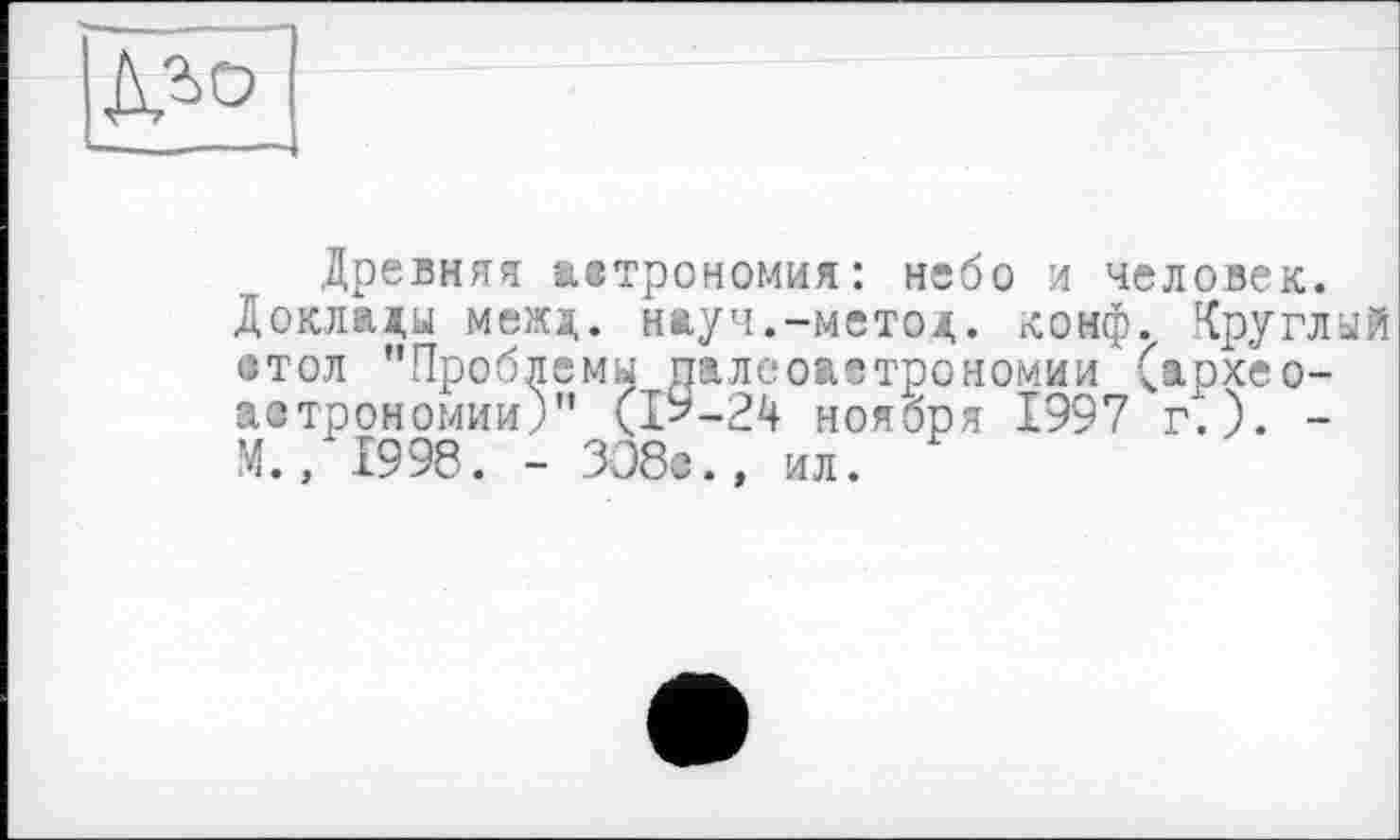 ﻿
Древняя азтрономия: небо и человек.
Докладу межд. науч.-метод, конф, круглый •тол "Проблемы палеоавтрономии (археоастрономии)" (ІУ-24 ноября 1997 г.). -М., 1998. - 308«., ил.